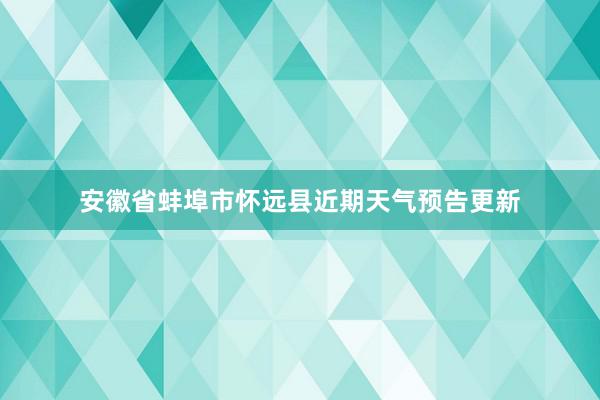 安徽省蚌埠市怀远县近期天气预告更新